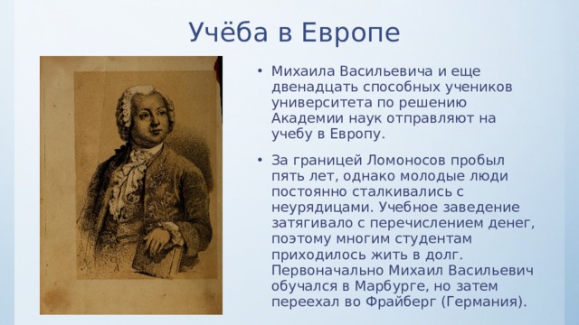 Учёба в Европе Михаила Васильевича и еще двенадцать способных учеников университета по решению Академии наук отправляют на учебу в Европу. За границей Ломоносов пробыл пять лет, однако молодые люди постоянно сталкивались с неурядицами. Учебное заведение затягивало с перечислением денег, поэтому многим студентам приходилось жить в долг. Первоначально Михаил Васильевич обучался в Марбурге, но затем переехал во Фрайберг (Германия). 