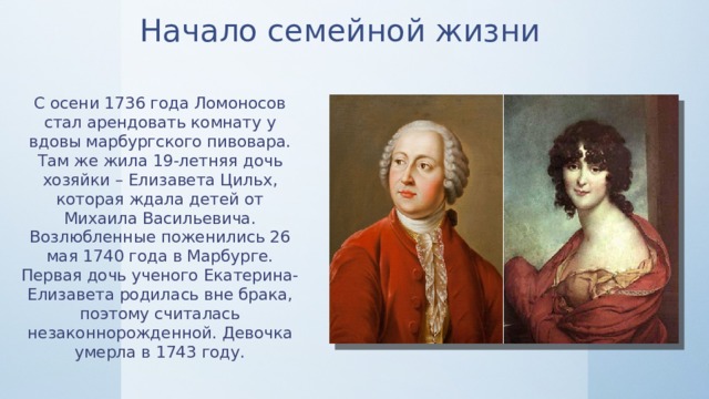 Начало семейной жизни С осени 1736 года Ломоносов стал арендовать комнату у вдовы марбургского пивовара. Там же жила 19-летняя дочь хозяйки – Елизавета Цильх, которая ждала детей от Михаила Васильевича. Возлюбленные поженились 26 мая 1740 года в Марбурге. Первая дочь ученого Екатерина-Елизавета родилась вне брака, поэтому считалась незаконнорожденной. Девочка умерла в 1743 году. 