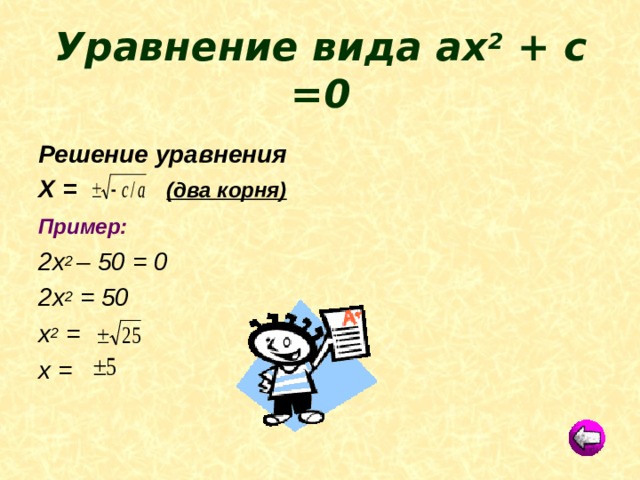 Уравнение вида ах 2 + с =0 Решение уравнения Х = (два корня) Пример:  2х 2 – 50 = 0 2х 2 = 50 х 2 = х = 
