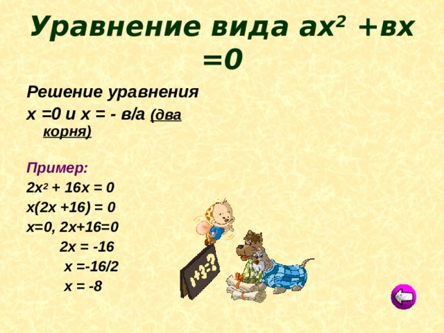 Уравнение вида ах 2 +вх =0 Решение уравнения х =0 и х = - в/а (два корня)  Пример: 2х 2 + 16х = 0 х(2х +16) = 0 х=0, 2х+16=0  2х = -16  х =-16/2  х = -8  