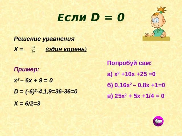  Е сли D = 0  Решение уравнения Х =  ( один корень )  Пример: х 2 – 6х + 9 = 0 D = (-6) 2 -4 * 1 * 9=36-36=0 Х = 6/2=3 Попробуй сам: а) х 2 +10х +25 =0 б) 0,16х 2 – 0,8х +1=0 в) 25х 2 + 5х +1/4 = 0 