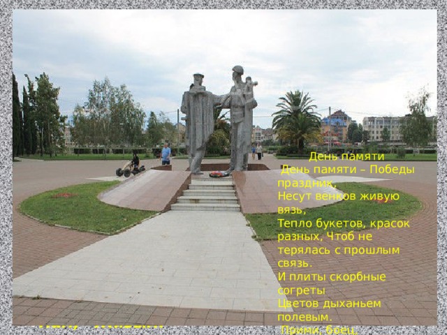 День памяти  День памяти – Победы праздник, Несут венков живую вязь, Тепло букетов, красок разных, Чтоб не терялась с прошлым связь. И плиты скорбные согреты Цветов дыханьем полевым.  Прими, боец, Как дар, всё это Ведь это нужно, Нам, Живым. День памяти  День памяти – Победы праздник, Несут венков живую вязь, Тепло букетов, красок разных, Чтоб не терялась с прошлым связь. И плиты скорбные согреты Цветов дыханьем полевым.  Прими, боец, Как дар, всё это Ведь это нужно, Нам, Живым. 
