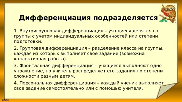  Дифференциация подразделяется 1. Внутригрупповая дифференциация – учащиеся делятся на группы с учетом индивидуальных особенностей или степени подготовки. 2. Групповая дифференциация – разделение класса на группы, каждая из которых выполняет свое задание (возможна коллективная работа). 3. Фронтальная дифференциация – учащиеся выполняют одно упражнение, но учитель распределяет его задания по степени сложности разным детям. 4. Персональная дифференциация – каждый ученик выполняет свое задание самостоятельно или с помощью учителя. 