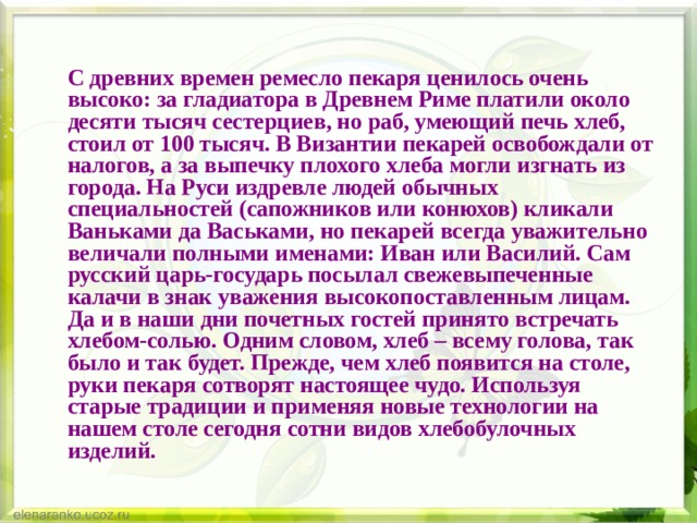   С древних времен ремесло пекаря ценилось очень высоко: за гладиатора в Древнем Риме платили около десяти тысяч сестерциев, но раб, умеющий печь хлеб, стоил от 100 тысяч. В Византии пекарей освобождали от налогов, а за выпечку плохого хлеба могли изгнать из города. На Руси издревле людей обычных специальностей (сапожников или конюхов) кликали Ваньками да Васьками, но пекарей всегда уважительно величали полными именами: Иван или Василий. Сам русский царь-государь посылал свежевыпеченные калачи в знак уважения высокопоставленным лицам. Да и в наши дни почетных гостей принято встречать хлебом-солью. Одним словом, хлеб – всему голова, так было и так будет. Прежде, чем хлеб появится на столе, руки пекаря сотворят настоящее чудо. Используя старые традиции и применяя новые технологии на нашем столе сегодня сотни видов хлебобулочных изделий.  