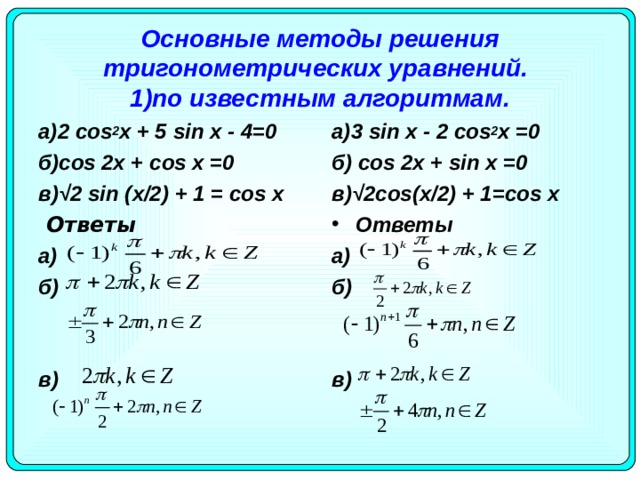 Основные методы решения тригонометрических уравнений.   1)по известным алгоритмам. а)3 sin x - 2 cos 2 x =0 б) cos 2 x + sin x =0 в)√2 cos ( x /2) + 1= cos x а)2 cos 2 х + 5 sin х - 4=0 б) c os 2х + cos х =0 в)√2 sin ( x /2) + 1 = cos х   Ответы Ответы a) б)  в)  a) б)  в)