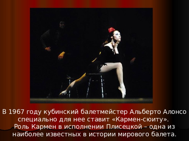 В 1967 году кубинский балетмейстер Альберто Алонсо специально для нее ставит «Кармен-сюиту». Роль Кармен в исполнении Плисецкой – одна из наиболее известных в истории мирового балета.    