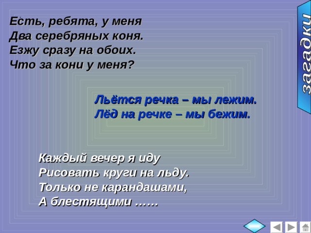 Есть, ребята, у меня Два серебряных коня. Езжу сразу на обоих. Что за кони у меня?  :  Льётся речка – мы лежим. Лёд на речке – мы бежим. Каждый вечер я иду Рисовать круги на льду. Только не карандашами, А блестящими …… 