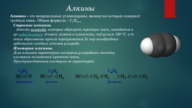 Алкины  Алкины – это непредельные углеводороды, молекулы которых содержат тройную связь. Общая формула – C n H 2n-2. Строение алкинов.  Атомы углерода , которые образуют тройную связь, находятся в sp- гибридизации . σ-связи лежат в плоскости, под углом 180 °С, а π-связи образованы путем перекрывания 2х пар негибридных орбиталей соседних атомов углерода.   Изомерия алкинов. Для алкинов характерна изомерия углеродного скелета, изомерия положения кратной связи. Пространственная изомерия не характерна. 