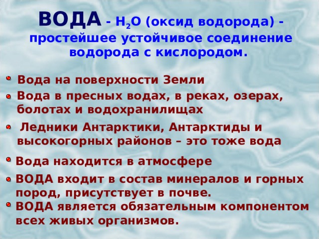 ВОДА  - Н 2 О (оксид водорода) - простейшее устойчивое соединение водорода с кислородом.   Вода на поверхности Земли Вода в пресных водах, в реках, озерах, болотах и водохранилищах  Ледники Антарктики, Антарктиды и высокогорных районов – это тоже вода Вода находится в атмосфере ВОДА входит в состав минералов и горных пород, присутствует в почве. ВОДА является обязательным компонентом всех живых организмов. 