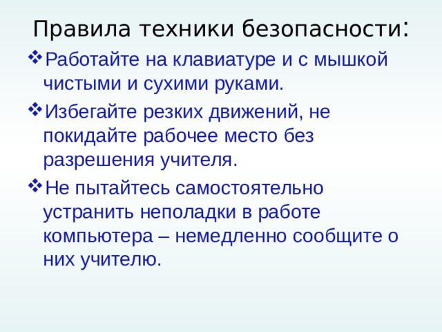 Правила техники безопасности : Работайте на клавиатуре и с мышкой чистыми и сухими руками. Избегайте резких движений, не покидайте рабочее место без разрешения учителя. Не пытайтесь самостоятельно устранить неполадки в работе компьютера – немедленно сообщите о них учителю. 