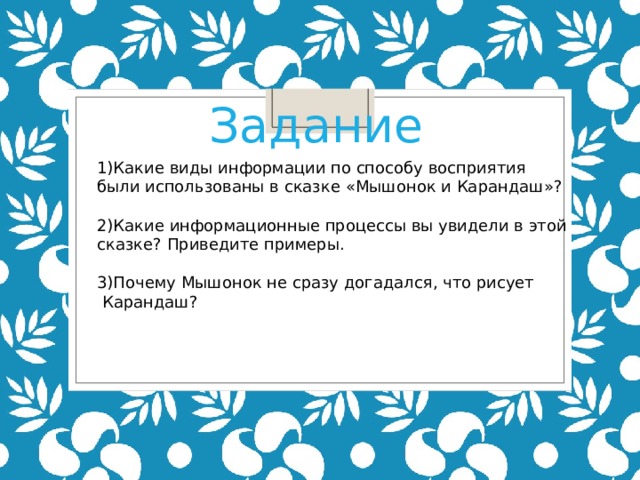 Задание 1)Какие виды информации по способу восприятия были использованы в сказке «Мышонок и Карандаш»? 2)Какие информационные процессы вы увидели в этой  сказке? Приведите примеры. 3)Почему Мышонок не сразу догадался, что рисует  Карандаш? 