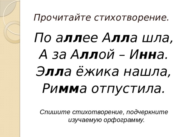 Прочитайте стихотворение. По а лл ее А лл а шла, А за А лл ой – И нн а. Э лл а ёжика нашла, Ри мм а отпустила. Спишите стихотворение, подчеркните изучаемую орфограмму. 