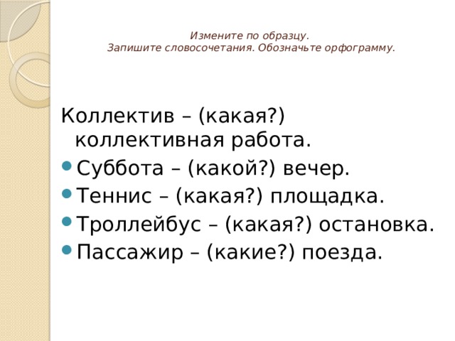  Измените по образцу.  Запишите словосочетания. Обозначьте орфограмму.   Коллектив – (какая?) коллективная работа. Суббота – (какой?) вечер. Теннис – (какая?) площадка. Троллейбус – (какая?) остановка. Пассажир – (какие?) поезда. 