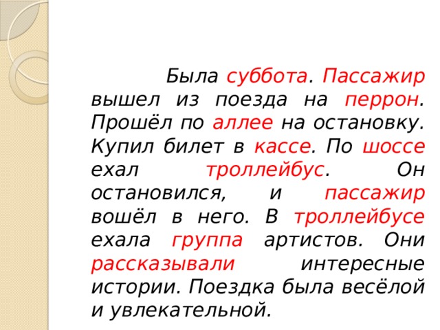   Была суббота . Пассажир вышел из поезда на перрон . Прошёл по аллее на остановку. Купил билет в кассе . По шоссе ехал троллейбус . Он остановился, и пассажир вошёл в него. В троллейбусе ехала группа артистов. Они рассказывали интересные истории. Поездка была весёлой и увлекательной. 