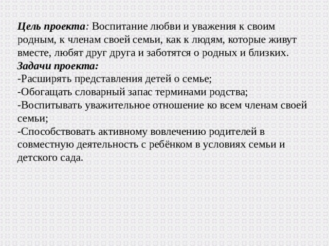 Цель проекта :  Воспитание любви и уважения к своим родным, к членам своей семьи, как к людям, которые живут вместе, любят друг друга и заботятся о родных и близких. Задачи проекта: -Расширять представления детей о семье; -Обогащать словарный запас терминами родства; -Воспитывать уважительное отношение ко всем членам своей семьи; -Способствовать активному вовлечению родителей в совместную деятельность с ребёнком в условиях семьи и детского сада. 
