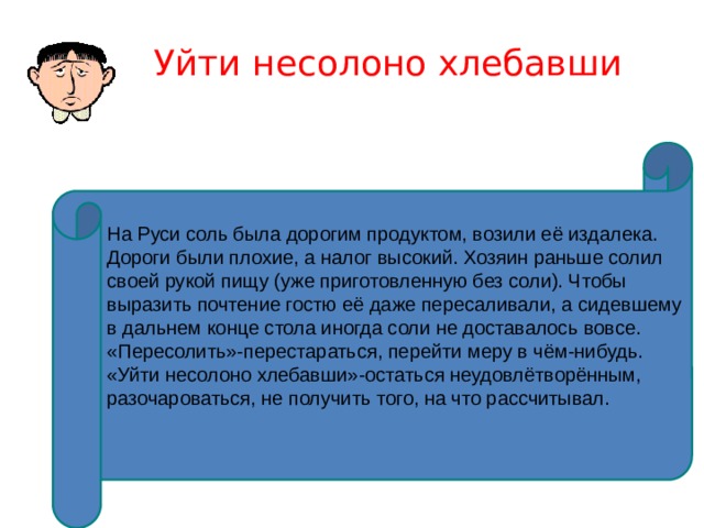 Уйти несолоно хлебавши На Руси соль была дорогим продуктом, возили её издалека. Дороги были плохие, а налог высокий. Хозяин раньше солил своей рукой пищу (уже приготовленную без соли). Чтобы выразить почтение гостю её даже пересаливали, а сидевшему в дальнем конце стола иногда соли не доставалось вовсе. «Пересолить»-перестараться, перейти меру в чём-нибудь. «Уйти несолоно хлебавши»-остаться неудовлётворённым, разочароваться, не получить того, на что рассчитывал. 