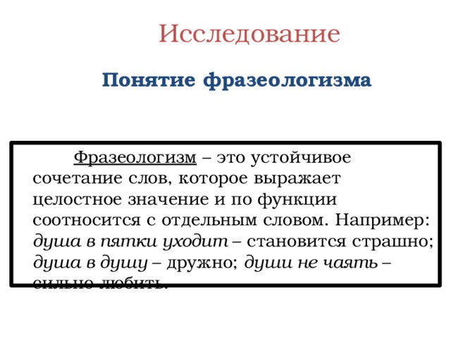  Исследование    Понятие фразеологизма  Фразеологизм – это устойчивое сочетание слов, которое выражает целостное значение и по функции соотносится с отдельным словом. Например: душа в пятки уходит – становится страшно; душа в душу – дружно; души не чаять – сильно любить. 