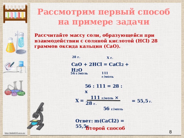 Рассмотрим первый способ на примере задачи Рассчитайте массу соли, образующейся при взаимодействии с соляной кислотой (HCl) 28 граммов оксида кальция (CaO). 28 г.  X г. СаО + 2HCl = CaCl 2 + H 2 O 111 г/моль 56 г/моль 56 : 111 = 28 : х  111 г/моль × 28 г.  56 г/моль Х  = = 55,5 г. Ответ: m(CaCl2) = 55,5г. Второй способ  