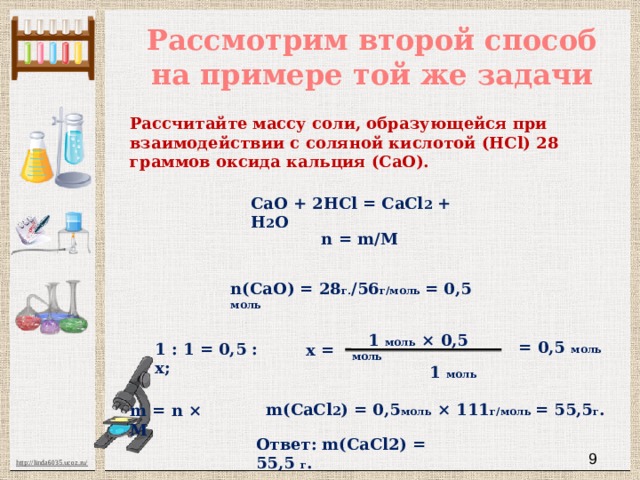 Рассмотрим второй способ на примере той же задачи Рассчитайте массу соли, образующейся при взаимодействии с соляной кислотой (HCl) 28 граммов оксида кальция (CaO). СаО + 2HCl = CaCl 2 + H 2 O n = m/M n(CaO) = 28 г. /56 г/моль = 0,5 моль  1 моль × 0,5 моль  1 моль = 0,5 моль 1 : 1 = 0,5 : х; х = m(CaCl 2 ) = 0,5 моль × 111 г/моль = 55,5 г . m = n × M Ответ: m(CaCl2) = 55,5 г .  