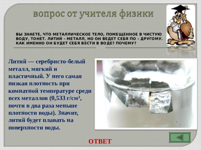 ВЫ ЗНАЕТЕ, ЧТО МЕТАЛЛИЧЕСКОЕ ТЕЛО, ПОМЕЩЕННОЕ В ЧИСТУЮ ВОДУ, ТОНЕТ. ЛИТИЙ – МЕТАЛЛ, НО ОН ВЕДЕТ СЕБЯ ПО – ДРУГОМУ. КАК ИМЕННО ОН БУДЕТ СЕБЯ ВЕСТИ В ВОДЕ? ПОЧЕМУ? Литий — серебристо-белый металл, мягкий и пластичный. У него самая низкая плотность при комнатной температуре среди всех металлов (0,533 г/см³, почти в два раза меньше плотности воды). Значит, литий будет плавать на поверхности воды. ОТВЕТ