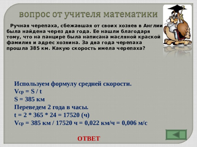 Ручная черепаха, сбежавшая от своих хозяев в Англии, была найдена через два года. Ее нашли благодаря тому, что на панцире была написана масляной краской фамилия и адрес хозяина. За два года черепаха прошла 385 км. Какую скорость имела черепаха? Используем формулу средней скорости. V ср = S / t S = 385 км Переведем 2 года в часы. t = 2 * 365 * 24 = 17520 ( ч) V ср = 385 км / 17520 ч = 0,022 км/ч = 0,006 м/с ОТВЕТ