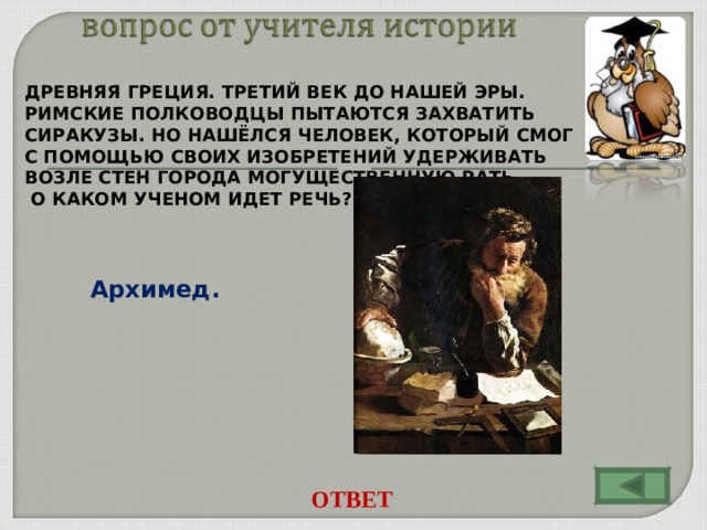 ДРЕВНЯЯ ГРЕЦИЯ. ТРЕТИЙ ВЕК ДО НАШЕЙ ЭРЫ. РИМСКИЕ ПОЛКОВОДЦЫ ПЫТАЮТСЯ ЗАХВАТИТЬ СИРАКУЗЫ. НО НАШЁЛСЯ ЧЕЛОВЕК, КОТОРЫЙ СМОГ С ПОМОЩЬЮ СВОИХ ИЗОБРЕТЕНИЙ УДЕРЖИВАТЬ ВОЗЛЕ СТЕН ГОРОДА МОГУЩЕСТВЕННУЮ РАТЬ.  О КАКОМ УЧЕНОМ ИДЕТ РЕЧЬ?  Архимед. ОТВЕТ