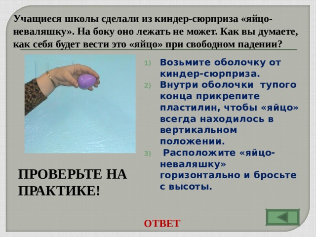 Учащиеся школы сделали из киндер-сюрприза «яйцо- неваляшку». На боку оно лежать не может. Как вы думаете, как себя будет вести это «яйцо» при свободном падении? Возьмите оболочку от киндер-сюрприза. Внутри оболочки тупого конца прикрепите пластилин, чтобы «яйцо» всегда находилось в вертикальном положении.  Расположите «яйцо-неваляшку» горизонтально и бросьте с высоты.  ПРОВЕРЬТЕ НА ПРАКТИКЕ! ОТВЕТ
