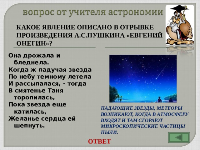 КАКОЕ ЯВЛЕНИЕ ОПИСАНО В ОТРЫВКЕ ПРОИЗВЕДЕНИЯ А.С.ПУШКИНА «ЕВГЕНИЙ ОНЕГИН»?   Она дрожала и бледнела. Когда ж падучая звезда По небу темному летела И рассыпалася, - тогда В смятенье Таня торопилась, Пока звезда еще катилась, Желанье сердца ей шепнуть. ПАДАЮЩИЕ ЗВЕЗДЫ, МЕТЕОРЫ ВОЗНИКАЮТ, КОГДА В АТМОСФЕРУ ВХОДЯТ И ТАМ СГОРАЮТ МИКРОСКОПИЧЕСКИЕ ЧАСТИЦЫ ПЫЛИ. ОТВЕТ