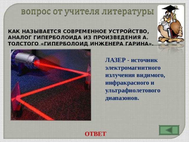 КАК НАЗЫВАЕТСЯ СОВРЕМЕННОЕ УСТРОЙСТВО, АНАЛОГ ГИПЕРБОЛОИДА ИЗ ПРОИЗВЕДЕНИЯ А. ТОЛСТОГО «ГИПЕРБОЛОИД ИНЖЕНЕРА ГАРИНА». ЛАЗЕР - источник электромагнитного излучения видимого, инфракрасного и ультрафиолетового диапазонов. ОТВЕТ