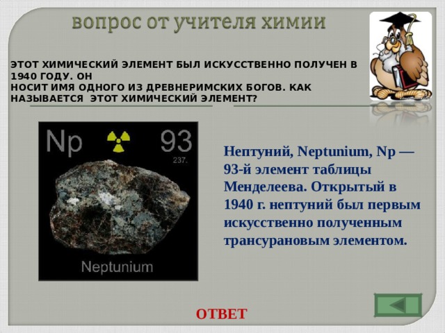 ЭТОТ ХИМИЧЕСКИЙ ЭЛЕМЕНТ БЫЛ ИСКУССТВЕННО ПОЛУЧЕН В 1940 ГОДУ. ОН НОСИТ ИМЯ ОДНОГО ИЗ ДРЕВНЕРИМСКИХ БОГОВ. КАК НАЗЫВАЕТСЯ ЭТОТ ХИМИЧЕСКИЙ ЭЛЕМЕНТ? Нептуний, Neptunium, Np — 93-й элемент таблицы Менделеева. Открытый в 1940 г. нептуний был первым искусственно полученным трансурановым элементом. ОТВЕТ