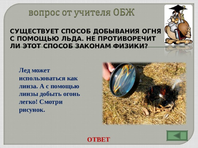 СУЩЕСТВУЕТ СПОСОБ ДОБЫВАНИЯ ОГНЯ С ПОМОЩЬЮ ЛЬДА. НЕ ПРОТИВОРЕЧИТ ЛИ ЭТОТ СПОСОБ ЗАКОНАМ ФИЗИКИ?  Лед может использоваться как линза. А с помощью линзы добыть огонь легко! Смотри рисунок. ОТВЕТ