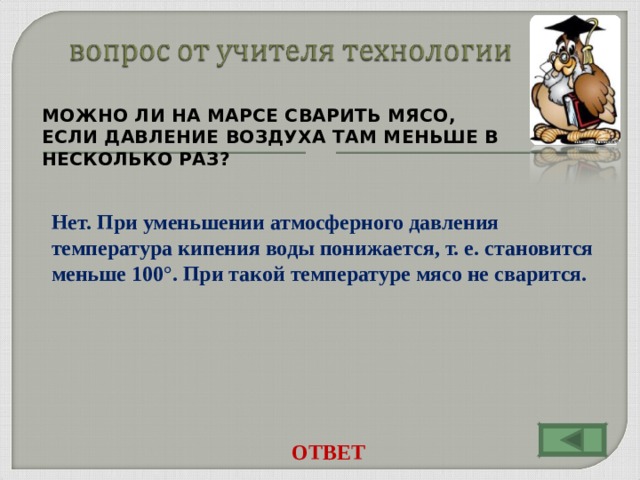 МОЖНО ЛИ НА МАРСЕ СВАРИТЬ МЯСО, ЕСЛИ ДАВЛЕНИЕ ВОЗДУХА ТАМ МЕНЬШЕ В НЕСКОЛЬКО РАЗ?    Нет. При уменьшении атмосферного давления температура кипения воды понижается, т. е. становится меньше 100°. При такой температуре мясо не сварится. ОТВЕТ