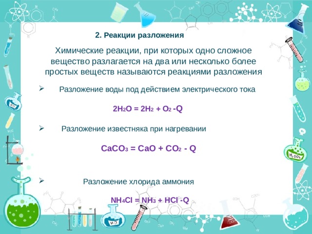 2. Реакции разложения Химические реакции, при которых одно сложное вещество разлагается на два или несколько более простых веществ называются реакциями разложения  Разложение воды под действием электрического тока  2H 2 O = 2H 2 + O 2 -Q  Разложение известняка при нагревании  CaCO 3 = CaO + CO 2 - Q  Разложение хлорида аммония  NH 4 Cl = NH 3 + HCl -Q 