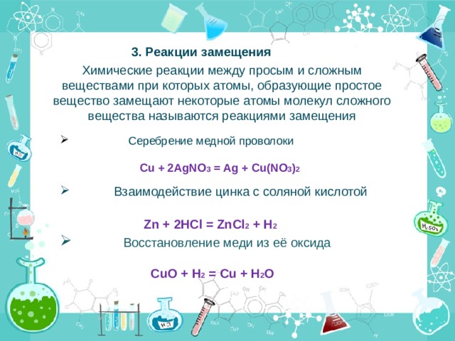 3. Реакции замещения Химические реакции между просым и сложным веществами при которых атомы, образующие простое вещество замещают некоторые атомы молекул сложного вещества называются реакциями замещения  Серебрение медной проволоки  Cu + 2AgNO 3 = Ag + Cu(NO 3 ) 2    Взаимодействие цинка с соляной кислотой  Zn + 2HCl = ZnCl 2 + H 2 ⁭  Восстановление меди из её оксида  CuO + H 2 = Cu + H 2 O 