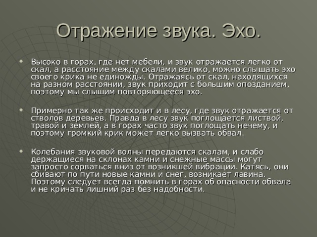 Высоко в горах, где нет мебели, и звук отражается легко от скал, а расстояние между скалами велико, можно слышать эхо своего крика не единожды. Отражаясь от скал, находящихся на разном расстоянии, звук приходит с большим опозданием, поэтому мы слышим повторяющееся эхо.  Примерно так же происходит и в лесу, где звук отражается от стволов деревьев. Правда в лесу звук поглощается листвой, травой и землей, а в горах часто звук поглощать нечему, и поэтому громкий крик может легко вызвать обвал.  Колебания звуковой волны передаются скалам, и слабо держащиеся на склонах камни и снежные массы могут запросто сорваться вниз от возникшей вибрации. Катясь, они сбивают по пути новые камни и снег, возникает лавина. Поэтому следует всегда помнить в горах об опасности обвала и не кричать лишний раз без надобности. 