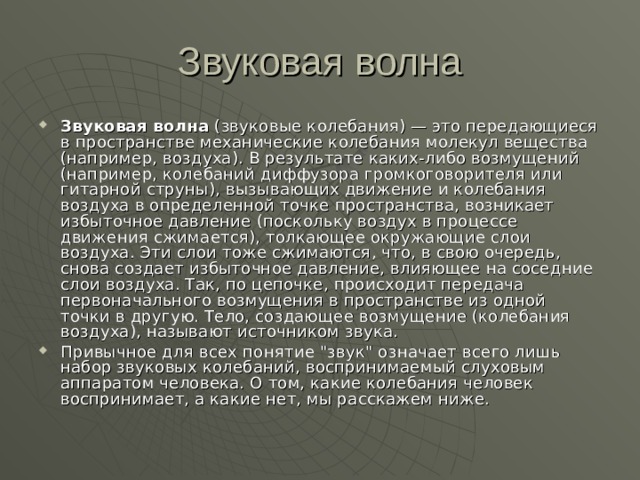 Звуковая волна  (звуковые колебания) — это передающиеся в пространстве механические колебания молекул вещества (например, воздуха). В результате каких-либо возмущений (например, колебаний диффузора громкоговорителя или гитарной струны), вызывающих движение и колебания воздуха в определенной точке пространства, возникает избыточное давление (поскольку воздух в процессе движения сжимается), толкающее окружающие слои воздуха. Эти слои тоже сжимаются, что, в свою очередь, снова создает избыточное давление, влияющее на соседние слои воздуха. Так, по цепочке, происходит передача первоначального возмущения в пространстве из одной точки в другую. Тело, создающее возмущение (колебания воздуха), называют источником звука. Привычное для всех понятие 