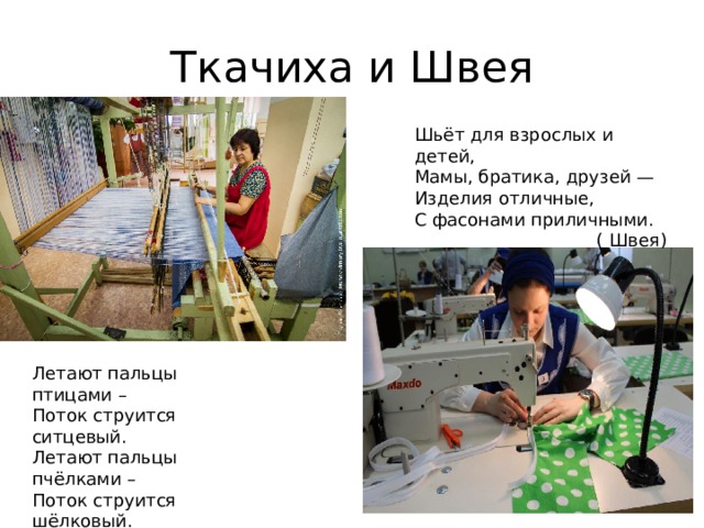 Ткачиха и Швея Шьёт для взрослых и детей,  Мамы, братика, друзей —  Изделия отличные,  С фасонами приличными. ( Швея) Летают пальцы птицами –  Поток струится ситцевый.  Летают пальцы пчёлками –  Поток струится шёлковый.  (Ткачиха.) 
