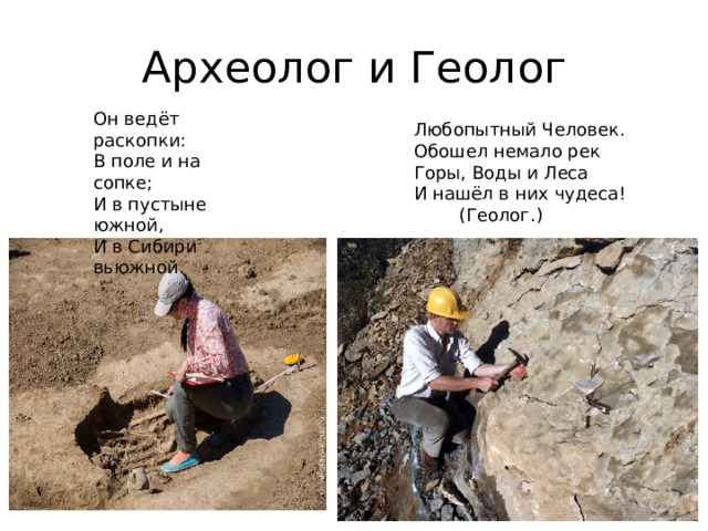 Археолог и Геолог Он ведёт раскопки:  В поле и на сопке;  И в пустыне южной,  И в Сибири вьюжной.    Любопытный Человек. Обошел немало рек Горы, Воды и Леса И нашёл в них чудеса!         (Геолог.)   