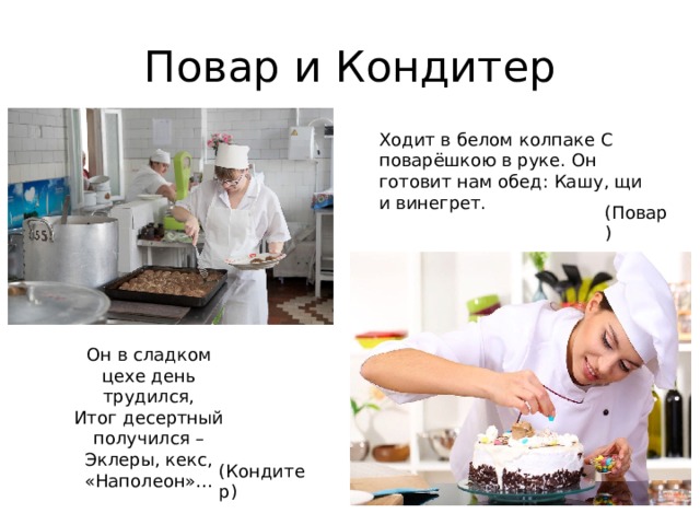 Повар и Кондитер Ходит в белом колпаке С поварёшкою в руке. Он готовит нам обед: Кашу, щи и винегрет. (Повар) Он в сладком цехе день трудился,  Итог десертный получился –  Эклеры, кекс, «Наполеон»…   (Кондитер)   