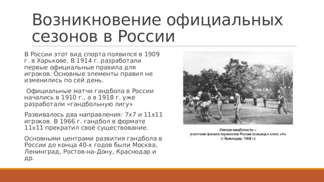 Возникновение официальных сезонов в России В России этот вид спорта появился в 1909 г. в Харькове. В 1914 г. разработали первые официальные правила для игроков. Основные элементы правил не изменились по сей день.  Официальные матчи гандбола в России начались в 1910 г., а в 1918 г. уже разработали «гандбольную лигу» Развивалось два направления: 7х7 и 11х11 игроков. В 1966 г. гандбол в формате 11х11 прекратил своё существование. Основными центрами развития гандбола в России до конца 40-х годов были Москва, Ленинград, Ростов-на-Дону, Краснодар и др. 