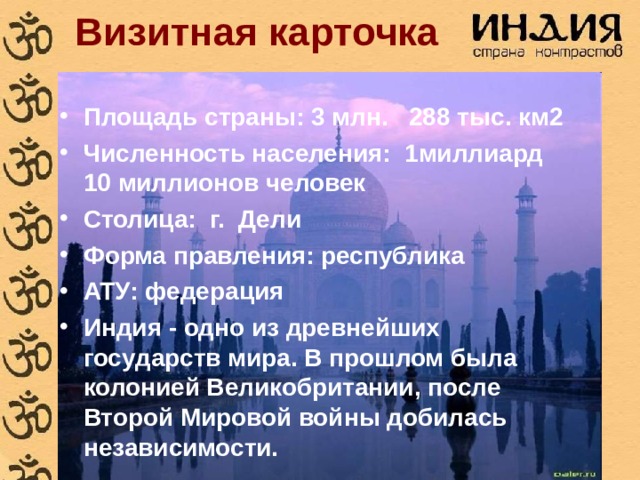 Визитная карточка Площадь страны:  3 млн. 288 тыс. км2 Численность населения: 1миллиард 10 миллионов человек Столица: г. Дели Форма правления: республика АТУ: федерация Индия - одно из древнейших государств мира. В прошлом была колонией Великобритании, после Второй Мировой войны добилась независимости. 