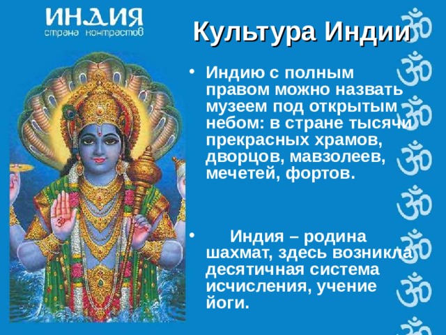 Культура Индии Индию с полным правом можно назвать музеем под открытым небом: в стране тысячи прекрасных храмов, дворцов, мавзолеев, мечетей, фортов.    Индия – родина шахмат, здесь возникла десятичная система исчисления, учение йоги.   