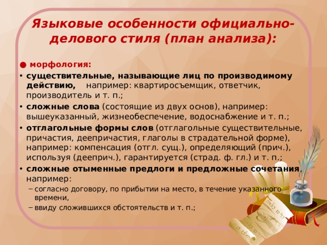 Языковые особенности официально-делового стиля (план анализа): ● морфология: существительные, называющие лиц по производимому действию, например: квартиросъемщик, ответчик, производитель и т. п.; сложные слова (состоящие из двух основ), например: вышеуказанный, жизнеобеспечение, водоснабжение и т. п.; отглагольные формы слов (отглагольные существительные, причастия, деепричастия, глаголы в страдательной форме), например: компенсация (отгл. сущ.), определяющий (прич.), используя (дееприч.), гарантируется (страд. ф. гл.) и т. п.; сложные отыменные предлоги и предложные сочетания , например: согласно договору, по прибытии на место, в течение указанного времени, ввиду сложившихся обстоятельств и т. п.; согласно договору, по прибытии на место, в течение указанного времени, ввиду сложившихся обстоятельств и т. п.; 