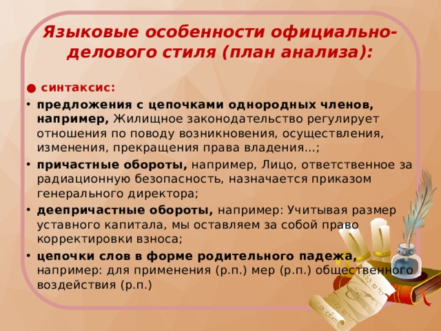 Языковые особенности официально-делового стиля (план анализа): ● синтаксис: предложения с цепочками однородных членов, например, Жилищное законодательство регулирует отношения по поводу возникновения, осуществления, изменения, прекращения права владения…; причастные обороты, например, Лицо, ответственное за радиационную безопасность, назначается приказом генерального директора; деепричастные обороты, например: Учитывая размер уставного капитала, мы оставляем за собой право корректировки взноса; цепочки слов в форме родительного падежа, например: для применения (р.п.) мер (р.п.) общественного воздействия (р.п.) 