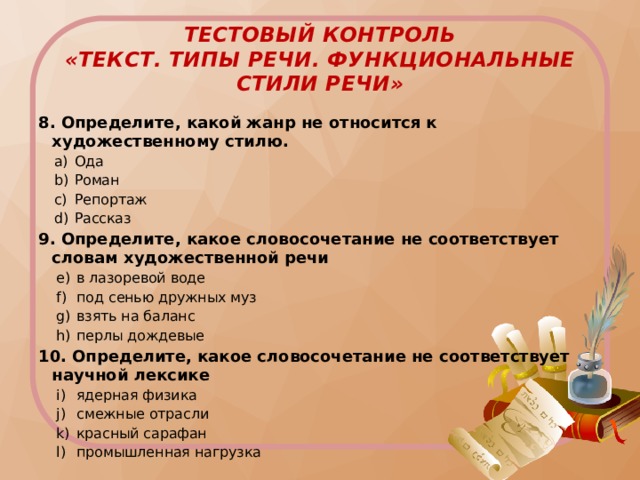 ТЕСТовый контроль  «Текст. Типы речи. Функциональные стили речи» 8. Определите, какой жанр не относится к художественному стилю. Ода Роман Репортаж Рассказ Ода Роман Репортаж Рассказ 9. Определите, какое словосочетание не соответствует словам художественной речи в лазоревой воде под сенью дружных муз взять на баланс перлы дождевые в лазоревой воде под сенью дружных муз взять на баланс перлы дождевые 10. Определите, какое словосочетание не соответствует научной лексике ядерная физика смежные отрасли красный сарафан промышленная нагрузка ядерная физика смежные отрасли красный сарафан промышленная нагрузка 