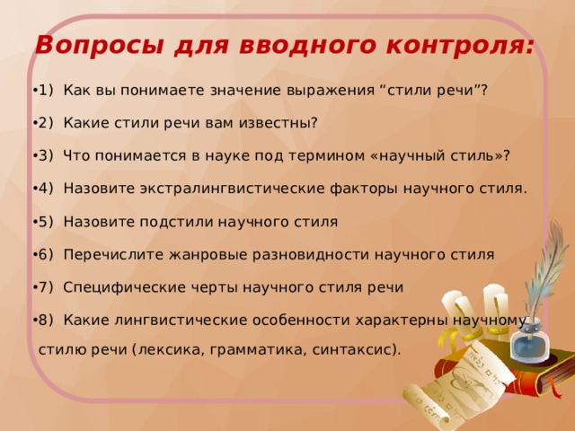 Вопросы для вводного контроля:   1) Как вы понимаете значение выражения “стили речи”? 2) Какие стили речи вам известны? 3) Что понимается в науке под термином «научный стиль»? 4) Назовите экстралингвистические факторы научного стиля. 5) Назовите подстили научного стиля 6) Перечислите жанровые разновидности научного стиля 7) Специфические черты научного стиля речи 8) Какие лингвистические особенности характерны научному стилю речи (лексика, грамматика, синтаксис). 