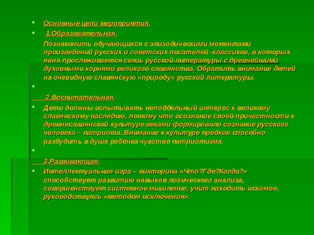 Основные цели мероприятия.   1.Образовательная.  Познакомить обучающихся с эпизодическими моментами произведений русских и советских писателей -классиков, в которых явно прослеживается связь русской литературы с древнейшими духовными корнями великого славянства. Обратить внимание детей на очевидную славянскую «природу» русской литературы.    2.Воспитательная. Дети должны испытывать неподдельный интерес к великому славянскому наследию, потому что осознание своей причастности к древнеславянской культуре веками формировало сознание русского человека – патриота. Внимание к культуре предков способно разбудить в душе ребёнка чувство патриотизма.    3.Развивающая. Интеллектуальная игра – викторина «Что?Где?Когда?» способствует развитию навыков логического анализа, совершенствует системное мышление, учит находить искомое, руководствуясь «методом исключения». 