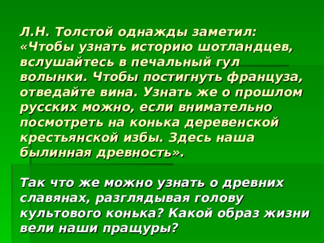 Л.Н. Толстой однажды заметил: «Чтобы узнать историю шотландцев, вслушайтесь в печальный гул волынки. Чтобы постигнуть француза, отведайте вина. Узнать же о прошлом русских можно, если внимательно посмотреть на конька деревенской крестьянской избы. Здесь наша былинная древность».    Так что же можно узнать о древних славянах, разглядывая голову культового конька? Какой образ жизни вели наши пращуры? 