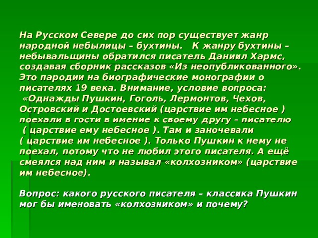 На Русском Севере до сих пор существует жанр народной небылицы – бухтины. К жанру бухтины – небывальщины обратился писатель Даниил Хармс, создавая сборник рассказов «Из неопубликованного». Это пародии на биографические монографии о писателях 19 века. Внимание, условие вопроса:  «Однажды Пушкин, Гоголь, Лермонтов, Чехов, Островский и Достоевский (царствие им небесное ) поехали в гости в имение к своему другу – писателю ( царствие ему небесное ). Там и заночевали ( царствие им небесное ). Только Пушкин к нему не поехал, потому что не любил этого писателя. А ещё смеялся над ним и называл «колхозником» (царствие им небесное).   Вопрос: какого русского писателя – классика Пушкин мог бы именовать «колхозником» и почему? 