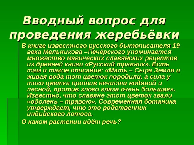 Вводный вопрос для проведения жеребьёвки  В книге известного русского бытописателя 19 века Мельникова –Печёрского упоминается множество магических славянских рецептов из древней книги «Русский травник». Есть там и такое описание: «Мать – Сыра Земля и живая вода тот цветок породили, а сила у того цветка против нечисти водяной и лесной, против злого глаза очень большая». Известно, что славяне этот цветок звали «одолень – травою». Современная ботаника утверждает, что это родственник индийского лотоса.  О каком растении идёт речь?  